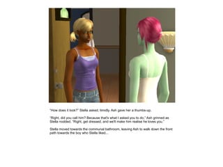 “How does it look?” Stella asked, timidly. Ash gave her a thumbs-up.

“Right, did you call him? Because that's what I asked you to do,” Ash grinned as
Stella nodded. “Right, get dressed, and we'll make him realise he loves you.”

Stella moved towards the communal bathroom, leaving Ash to walk down the front
path towards the boy who Stella liked...
 