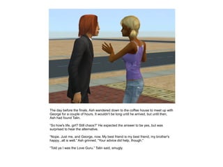 The day before the finals, Ash wandered down to the coffee house to meet up with
George for a couple of hours. It wouldn't be long until he arrived, but until then,
Ash had found Talin.

“So how's life, girl? Still chaos?” He expected the answer to be yes, but was
surprised to hear the alternative.

“Nope. Just me, and George, now. My best friend is my best friend, my brother's
happy...all is well.” Ash grinned. “Your advice did help, though.”

“Told ya I was the Love Guru.” Talin said, smugly.
 