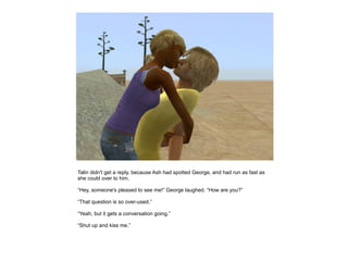 Talin didn't get a reply, because Ash had spotted George, and had run as fast as
she could over to him.

“Hey, someone's pleased to see me!” George laughed. “How are you?”

“That question is so over-used.”

“Yeah, but it gets a conversation going.”

“Shut up and kiss me.”
 