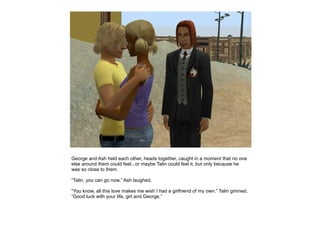 George and Ash held each other, heads together, caught in a moment that no one
else around them could feel...or maybe Talin could feel it, but only because he
was so close to them.

“Talin, you can go now.” Ash laughed.

“You know, all this love makes me wish I had a girlfriend of my own.” Talin grinned.
“Good luck with your life, girl and George.”
 