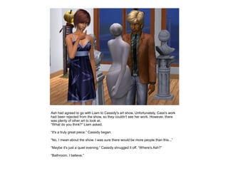 Ash had agreed to go with Liam to Cassidy's art show. Unfortunately, Cass's work
had been rejected from the show, so they couldn't see her work. However, there
was plenty of other art to look at.
“What do you think?” Liam asked.

“It's a truly great piece.” Cassidy began.

“No, I mean about the show. I was sure there would be more people than this...”

“Maybe it's just a quiet evening.” Cassidy shrugged it off. “Where's Ash?”

“Bathroom, I believe.”
 