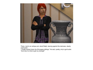 There, next to an antique pot, stood Ralph, leaning against the staircase, clearly
unamused.
“I finally tracked down the Wrongway siblings.” He said, quietly, only to get louder.
“And now it is time to get my revenge!”
 