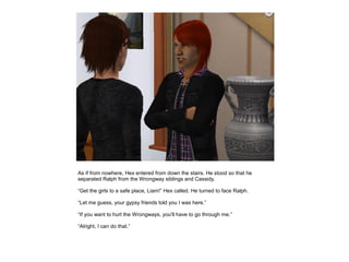 As if from nowhere, Hex entered from down the stairs. He stood so that he
separated Ralph from the Wrongway siblings and Cassidy.

“Get the girls to a safe place, Liam!” Hex called. He turned to face Ralph.

“Let me guess, your gypsy friends told you I was here.”

“If you want to hurt the Wrongways, you'll have to go through me.”

“Alright, I can do that.”
 