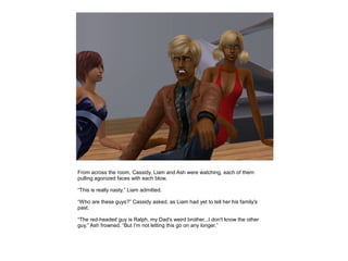 From across the room, Cassidy, Liam and Ash were watching, each of them
pulling agonized faces with each blow.

“This is really nasty.” Liam admitted.

“Who are these guys?” Cassidy asked, as Liam had yet to tell her his family's
past.

“The red-headed guy is Ralph, my Dad's weird brother...I don't know the other
guy.” Ash frowned. “But I'm not letting this go on any longer.”
 