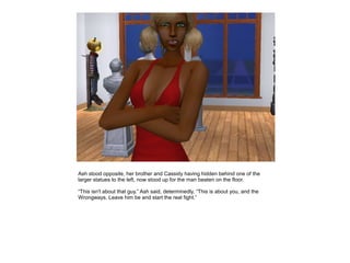 Ash stood opposite, her brother and Cassidy having hidden behind one of the
larger statues to the left, now stood up for the man beaten on the floor.

“This isn't about that guy.” Ash said, determinedly. “This is about you, and the
Wrongways. Leave him be and start the real fight.”
 