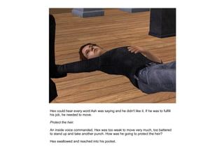 Hex could hear every word Ash was saying and he didn't like it. If he was to fulfill
his job, he needed to move.

Protect the heir.

An inside voice commanded. Hex was too weak to move very much, too battered
to stand up and take another punch. How was he going to protect the heir?

Hex swallowed and reached into his pocket.
 