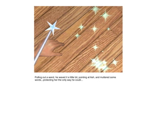 Pulling out a wand, he waved it a little bit, pointing at Ash, and muttered some
words...protecting her the only way he could...
 