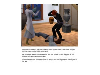 Ash was so powerful she didn't need a wand to cast magic. She made shapes
with her hand, made Ralph suffer a bit.

He squealed, like the coward he was, and ran, unable to take the pain he had
inflicted on Hex only moments ago.

Ash reached down, ended her spell for Ralph, and working on Hex, helping him to
his feet.
 