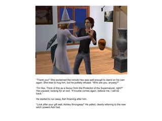 “Thank you!” She exclaimed the minute Hex was well enough to stand on his own
again. She tried to hug him, but he politely refused. “Who are you, anyway?”

“I'm Hex. Think of this as a favour from the Protector of the Supernatural, right?”
Hex paused, looking for an exit. “If trouble comes again, believe me, I will be
back.”

He started to run away, Ash frowning after him.

“Look after your gift well, Ashley Wrongway!” He yelled, clearly referring to the new
witch powers Ash had.
 