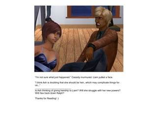 “I'm not sure what just happened.” Cassidy murmured. Liam pulled a face.

“I think Ash is doubting that she should be heir...which may complicate things for
us...”
___________________________
Is Ash thinking of giving heirship to Liam? Will she struggle with her new powers?
Will Hex track down Ralph?

Thanks for Reading! :)
 
