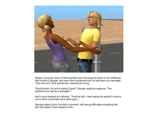 Shaken up by the return of the boyfriend she had hoped to leave in her childhood,
Ash turned to George, who was more handsome than he had been as a teenager.
“How are you?” She questioned, reaching for a hug.

“Good thanks. So you're dating Travis?” George raised an eyebrow. “The
boyfriend you had as a teenager?”

Ash's voice lowered to a whisper. “Truth be told, I was hoping he wouldn't come to
uni so that I could date some other guys...”

George pulled a face, but didn't comment, still having difficulties accepting that
Ash had dated Travis instead of him.
 