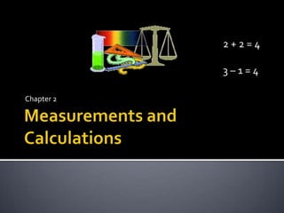 Measurements and Calculations Chapter 2 2 + 2 = 4 3 – 1 = 4 