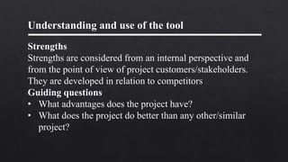 Understanding and use of the tool
Strengths
Strengths are considered from an internal perspective and
from the point of view of project customers/stakeholders.
They are developed in relation to competitors
Guiding questions
• What advantages does the project have?
• What does the project do better than any other/similar
project?
 