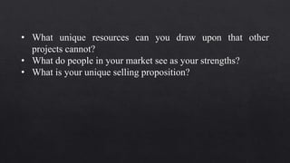 • What unique resources can you draw upon that other
projects cannot?
• What do people in your market see as your strengths?
• What is your unique selling proposition?
 