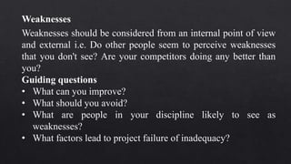 Weaknesses should be considered from an internal point of view
and external i.e. Do other people seem to perceive weaknesses
that you don't see? Are your competitors doing any better than
you?
Guiding questions
• What can you improve?
• What should you avoid?
• What are people in your discipline likely to see as
weaknesses?
• What factors lead to project failure of inadequacy?
Weaknesses
 
