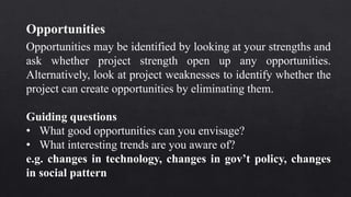 Opportunities may be identified by looking at your strengths and
ask whether project strength open up any opportunities.
Alternatively, look at project weaknesses to identify whether the
project can create opportunities by eliminating them.
Guiding questions
• What good opportunities can you envisage?
• What interesting trends are you aware of?
e.g. changes in technology, changes in gov’t policy, changes
in social pattern
Opportunities
 