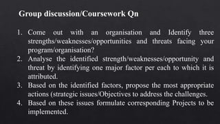 Group discussion/Coursework Qn
1. Come out with an organisation and Identify three
strengths/weaknesses/opportunities and threats facing your
program/organisation?
2. Analyse the identified strength/weaknesses/opportunity and
threat by identifying one major factor per each to which it is
attributed.
3. Based on the identified factors, propose the most appropriate
actions (strategic issues/Objectives to address the challenges.
4. Based on these issues formulate corresponding Projects to be
implemented.
 