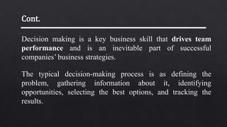Decision making is a key business skill that drives team
performance and is an inevitable part of successful
companies’ business strategies.
The typical decision-making process is as defining the
problem, gathering information about it, identifying
opportunities, selecting the best options, and tracking the
results.
Cont.
 
