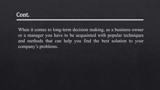 When it comes to long-term decision making, as a business owner
or a manager you have to be acquainted with popular techniques
and methods that can help you find the best solution to your
company’s problems.
Cont.
 