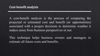 Cost-benefit analysis
A cost-benefit analysis is the process of comparing the
projected or estimated cost and benefit (or opportunities)
associated with a project decisions to determine weather it
makes sense from business perspectives or not.
This technique helps business owners and managers to
estimate all future costs and benefits.
 