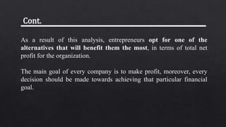 As a result of this analysis, entrepreneurs opt for one of the
alternatives that will benefit them the most, in terms of total net
profit for the organization.
The main goal of every company is to make profit, moreover, every
decision should be made towards achieving that particular financial
goal.
Cont.
 