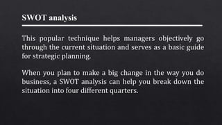 SWOT analysis
This popular technique helps managers objectively go
through the current situation and serves as a basic guide
for strategic planning.
When you plan to make a big change in the way you do
business, a SWOT analysis can help you break down the
situation into four different quarters.
 