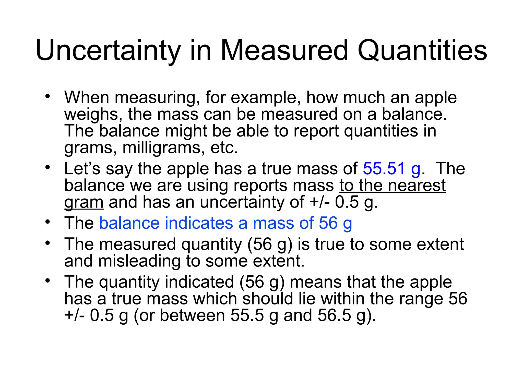 Uncertainty in Measured Quantities
• When measuring, for example, how much an apple
weighs, the mass can be measured on a balance.
The balance might be able to report quantities in
grams, milligrams, etc.
• Let’s say the apple has a true mass of 55.51 g. The
balance we are using reports mass to the nearest
gram and has an uncertainty of +/- 0.5 g.
• The balance indicates a mass of 56 g
• The measured quantity (56 g) is true to some extent
and misleading to some extent.
• The quantity indicated (56 g) means that the apple
has a true mass which should lie within the range 56
+/- 0.5 g (or between 55.5 g and 56.5 g).
 