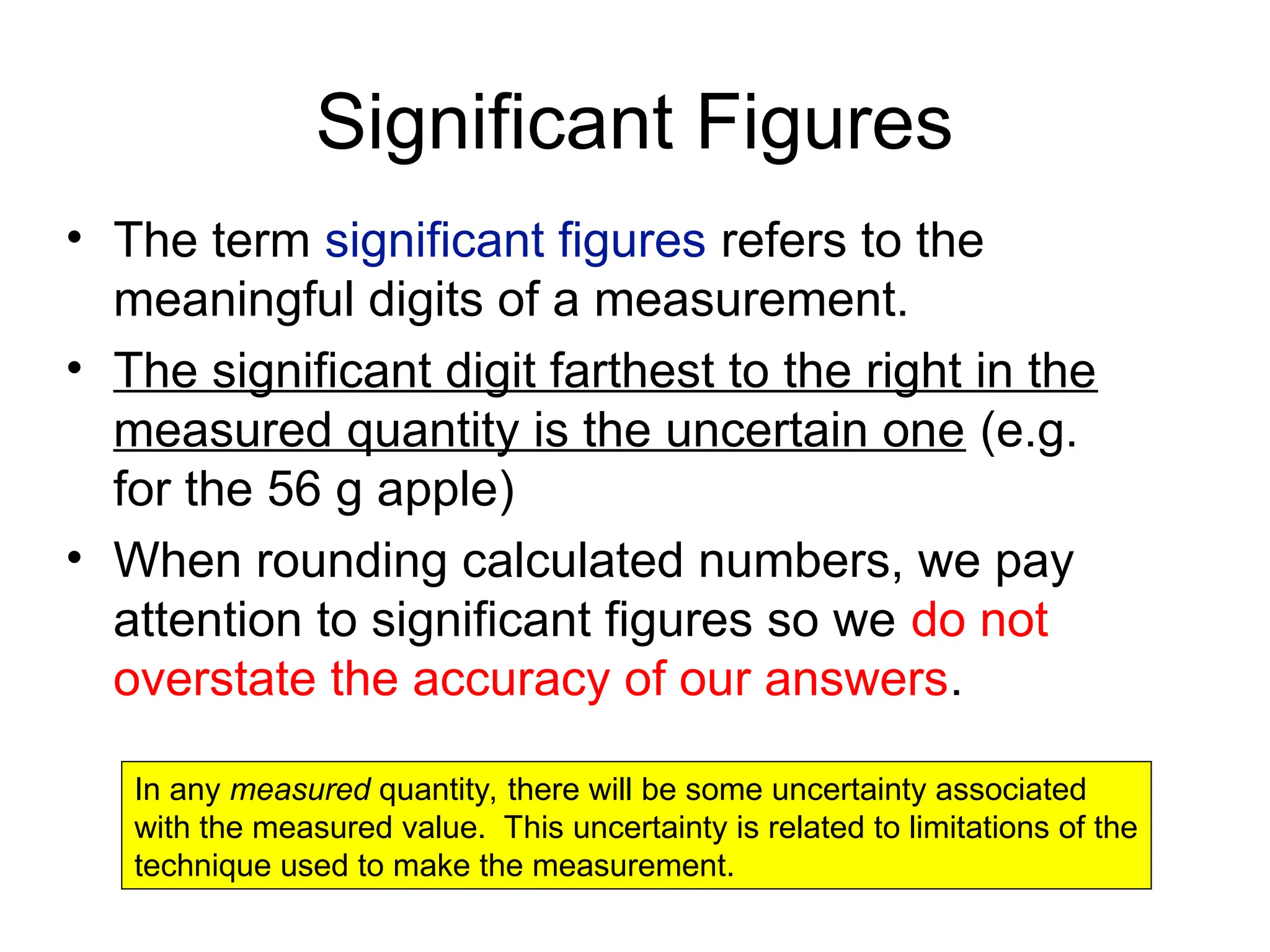 Significant Figures
• The term significant figures refers to the
meaningful digits of a measurement.
• The significant digit farthest to the right in the
measured quantity is the uncertain one (e.g.
for the 56 g apple)
• When rounding calculated numbers, we pay
attention to significant figures so we do not
overstate the accuracy of our answers.
In any measured quantity, there will be some uncertainty associated
with the measured value. This uncertainty is related to limitations of the
technique used to make the measurement.
 