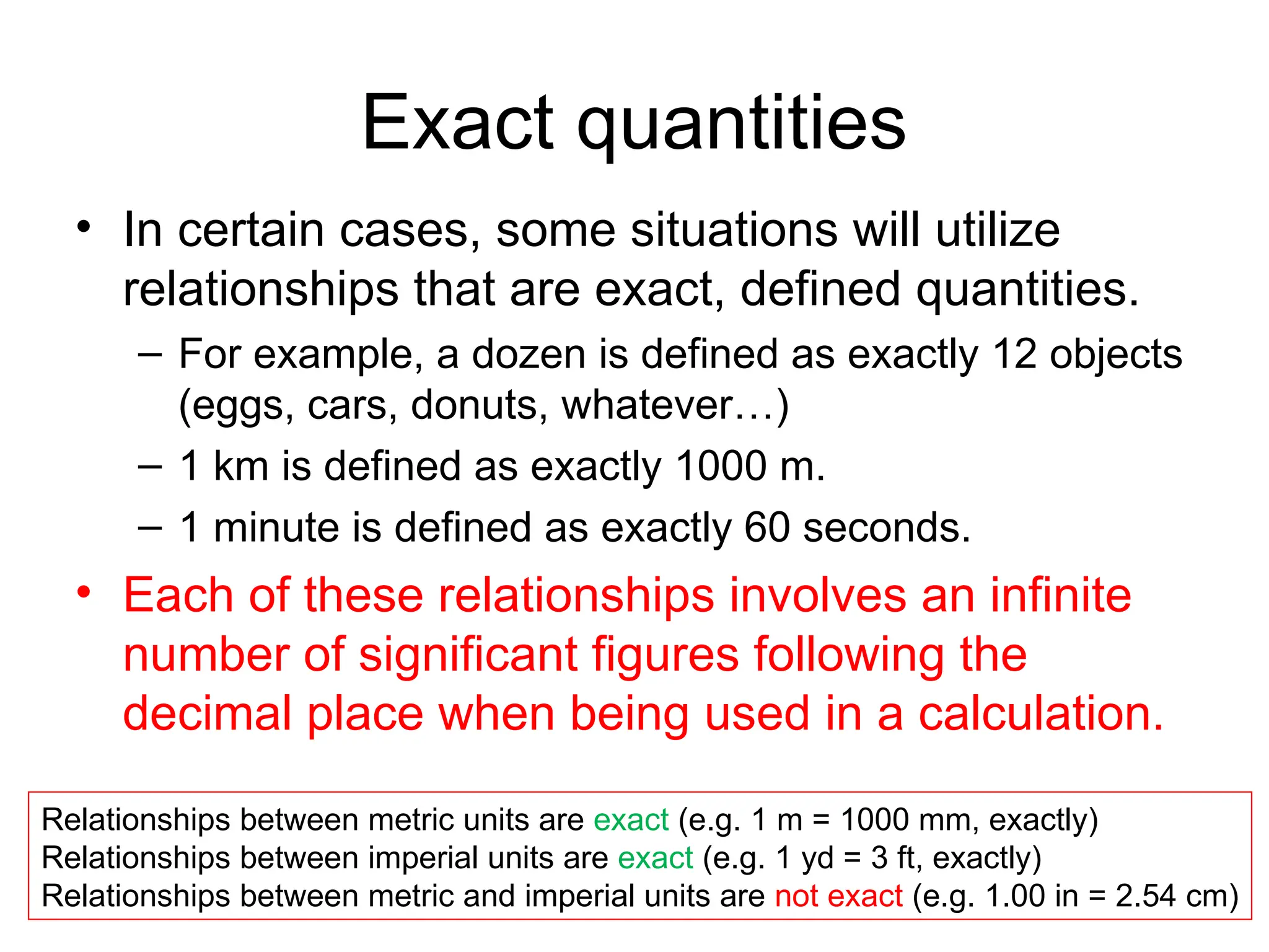Exact quantities
• In certain cases, some situations will utilize
relationships that are exact, defined quantities.
– For example, a dozen is defined as exactly 12 objects
(eggs, cars, donuts, whatever…)
– 1 km is defined as exactly 1000 m.
– 1 minute is defined as exactly 60 seconds.
• Each of these relationships involves an infinite
number of significant figures following the
decimal place when being used in a calculation.
Relationships between metric units are exact (e.g. 1 m = 1000 mm, exactly)
Relationships between imperial units are exact (e.g. 1 yd = 3 ft, exactly)
Relationships between metric and imperial units are not exact (e.g. 1.00 in = 2.54 cm)
 