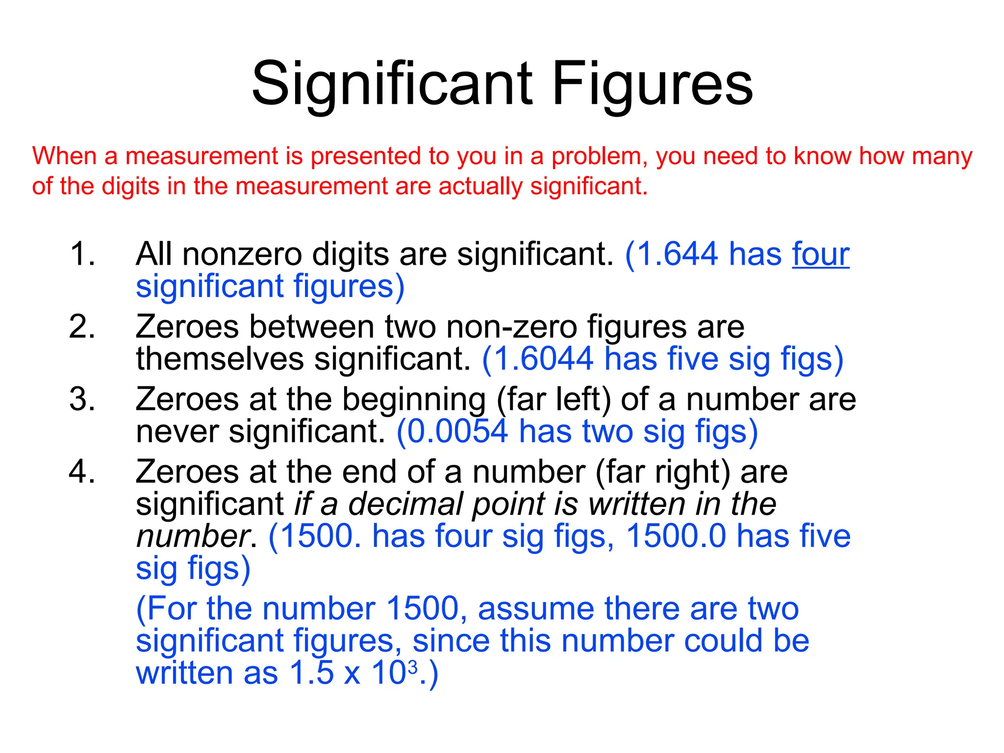 Significant Figures
1. All nonzero digits are significant. (1.644 has four
significant figures)
2. Zeroes between two non-zero figures are
themselves significant. (1.6044 has five sig figs)
3. Zeroes at the beginning (far left) of a number are
never significant. (0.0054 has two sig figs)
4. Zeroes at the end of a number (far right) are
significant if a decimal point is written in the
number. (1500. has four sig figs, 1500.0 has five
sig figs)
(For the number 1500, assume there are two
significant figures, since this number could be
written as 1.5 x 103
.)
When a measurement is presented to you in a problem, you need to know how many
of the digits in the measurement are actually significant.
 
