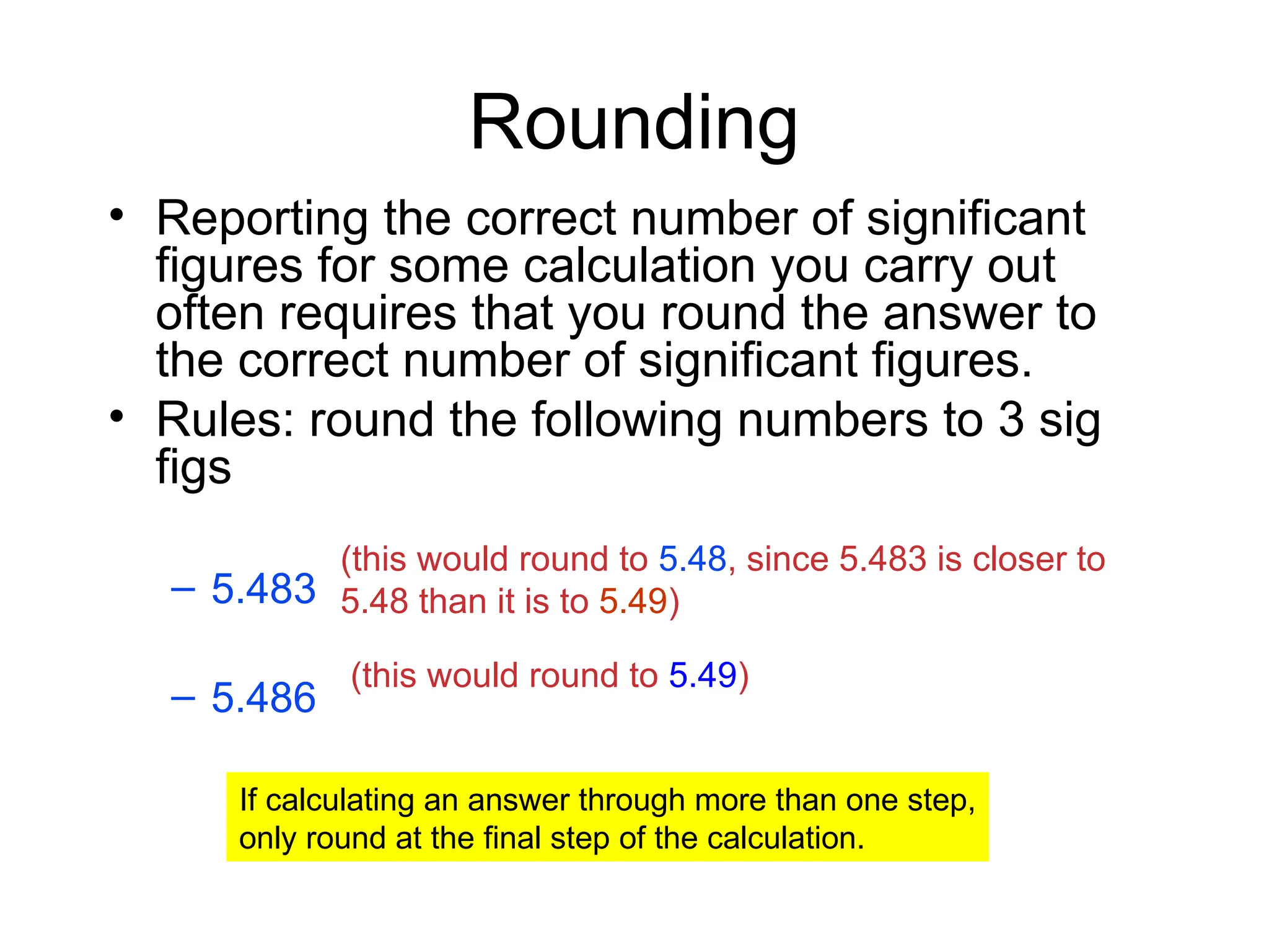 Rounding
• Reporting the correct number of significant
figures for some calculation you carry out
often requires that you round the answer to
the correct number of significant figures.
• Rules: round the following numbers to 3 sig
figs
– 5.483
– 5.486
(this would round to 5.48, since 5.483 is closer to
5.48 than it is to 5.49)
(this would round to 5.49)
If calculating an answer through more than one step,
only round at the final step of the calculation.
 