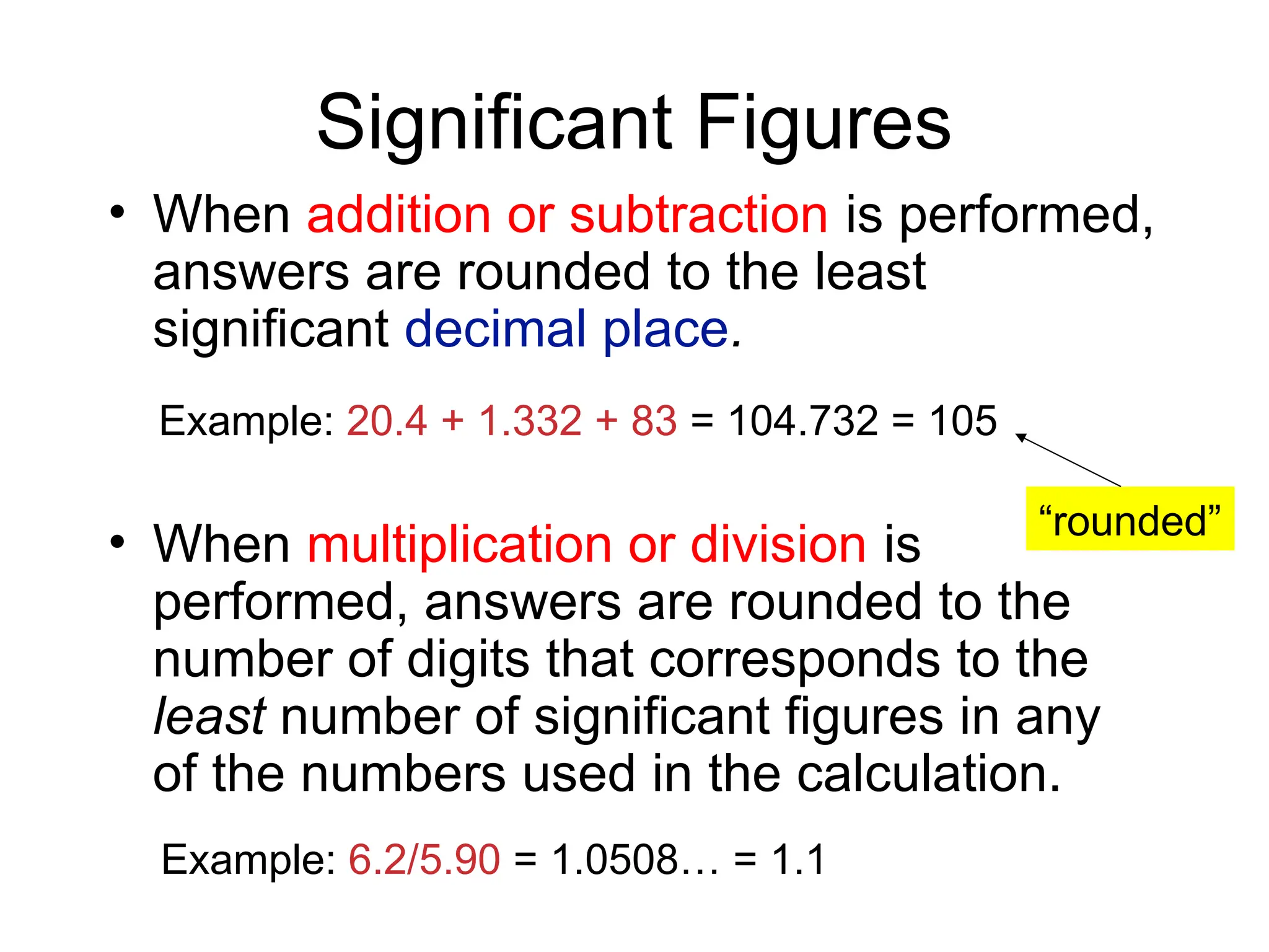 Significant Figures
• When addition or subtraction is performed,
answers are rounded to the least
significant decimal place.
• When multiplication or division is
performed, answers are rounded to the
number of digits that corresponds to the
least number of significant figures in any
of the numbers used in the calculation.
Example: 6.2/5.90 = 1.0508… = 1.1
Example: 20.4 + 1.332 + 83 = 104.732 = 105
“rounded”
 
