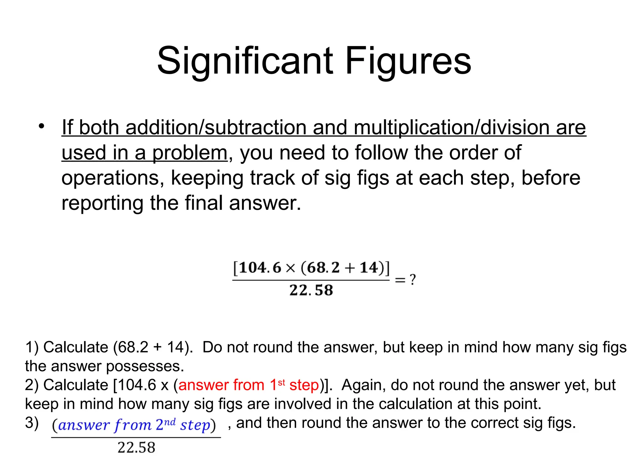 Significant Figures
• If both addition/subtraction and multiplication/division are
used in a problem, you need to follow the order of
operations, keeping track of sig figs at each step, before
reporting the final answer.
1) Calculate (68.2 + 14). Do not round the answer, but keep in mind how many sig figs
the answer possesses.
2) Calculate [104.6 x (answer from 1st
step)]. Again, do not round the answer yet, but
keep in mind how many sig figs are involved in the calculation at this point.
3) , and then round the answer to the correct sig figs.
 