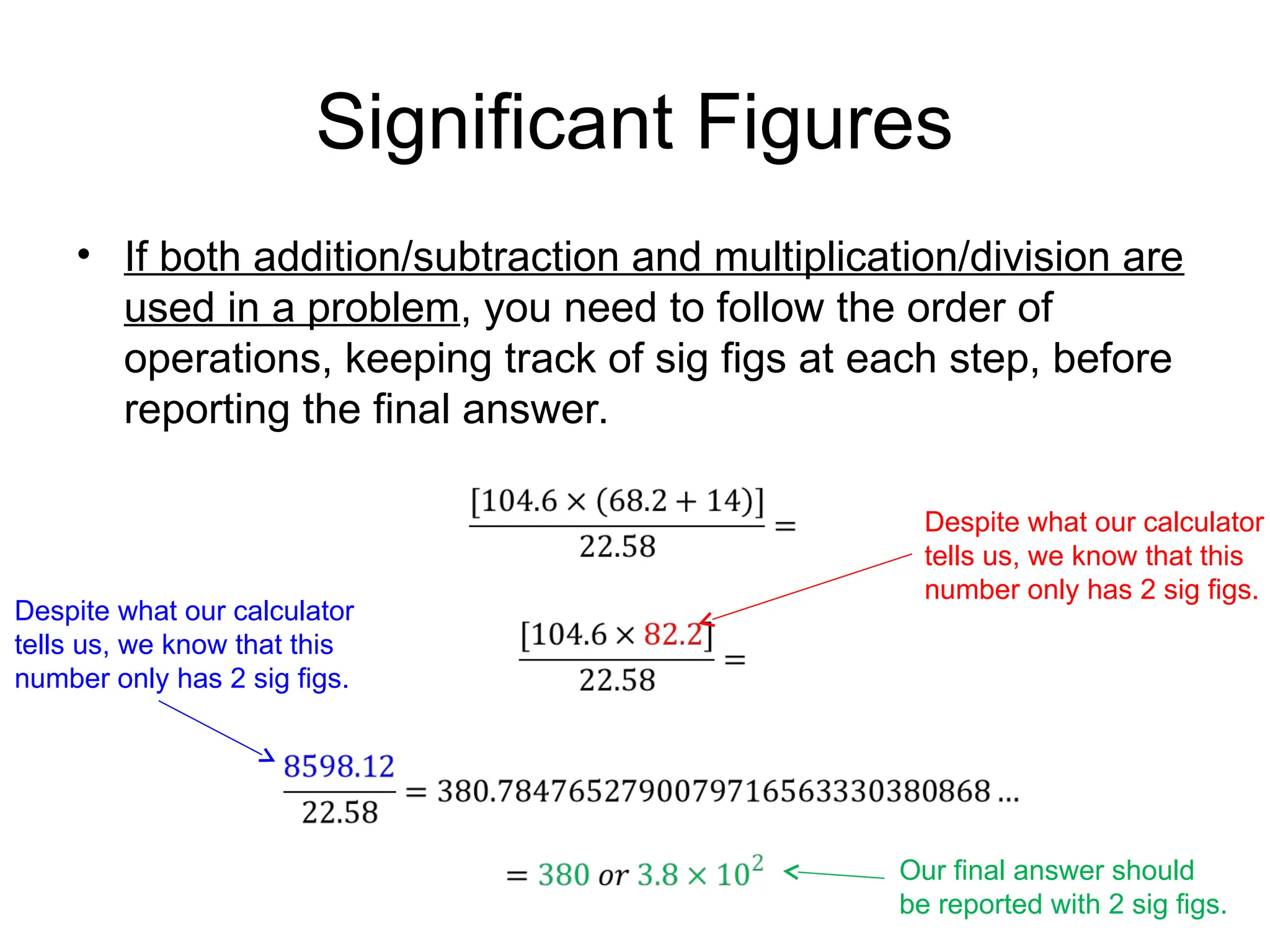 Significant Figures
• If both addition/subtraction and multiplication/division are
used in a problem, you need to follow the order of
operations, keeping track of sig figs at each step, before
reporting the final answer.
Despite what our calculator
tells us, we know that this
number only has 2 sig figs.
Despite what our calculator
tells us, we know that this
number only has 2 sig figs.
Our final answer should
be reported with 2 sig figs.
 