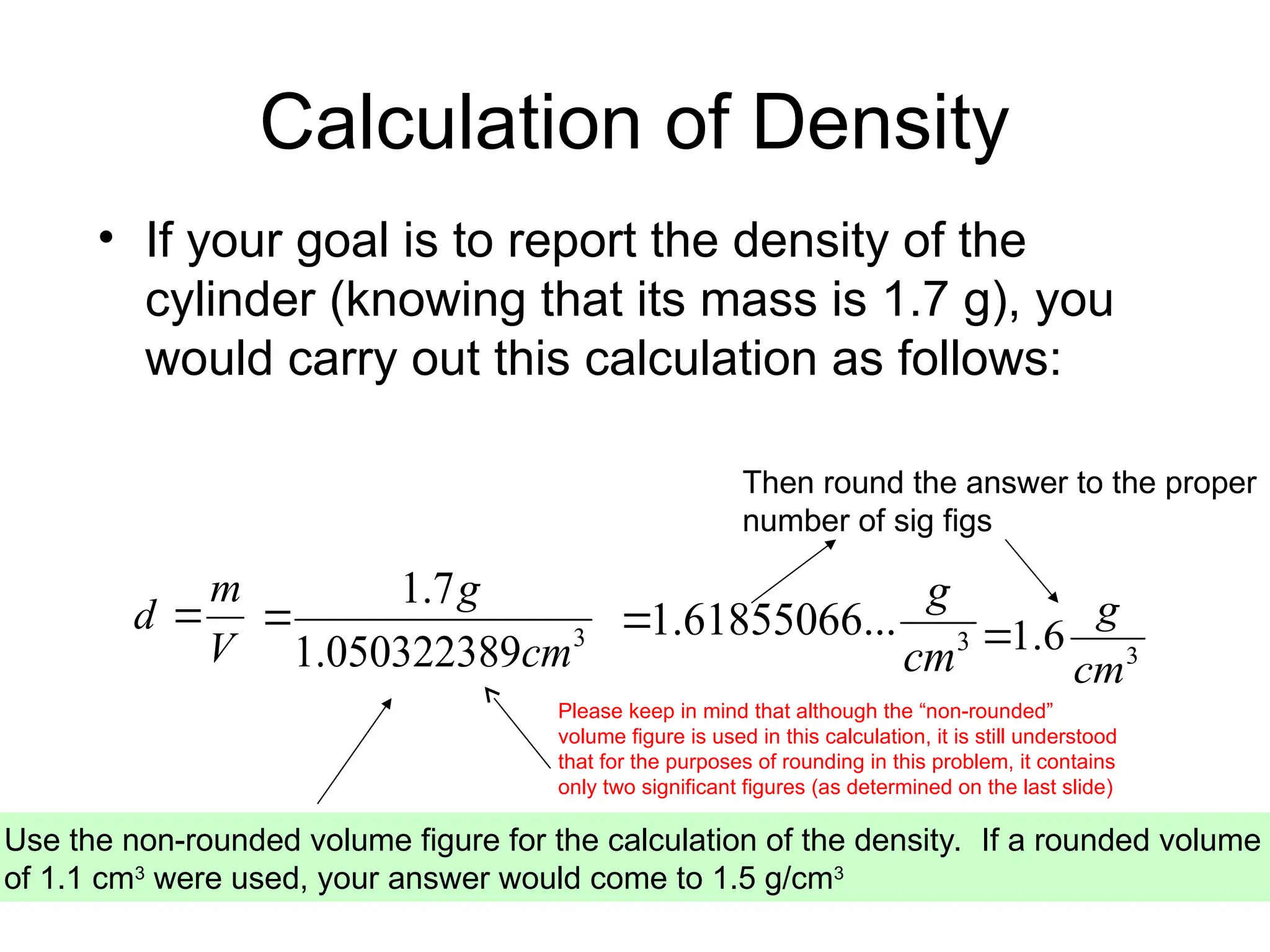 Calculation of Density
• If your goal is to report the density of the
cylinder (knowing that its mass is 1.7 g), you
would carry out this calculation as follows:
3
050322389
.
1
7
.
1
cm
g

Use the non-rounded volume figure for the calculation of the density. If a rounded volume
of 1.1 cm3
were used, your answer would come to 1.5 g/cm3
Then round the answer to the proper
number of sig figs
V
m
d 
3
...
61855066
.
1
cm
g

3
6
.
1
cm
g

Please keep in mind that although the “non-rounded”
volume figure is used in this calculation, it is still understood
that for the purposes of rounding in this problem, it contains
only two significant figures (as determined on the last slide)
 