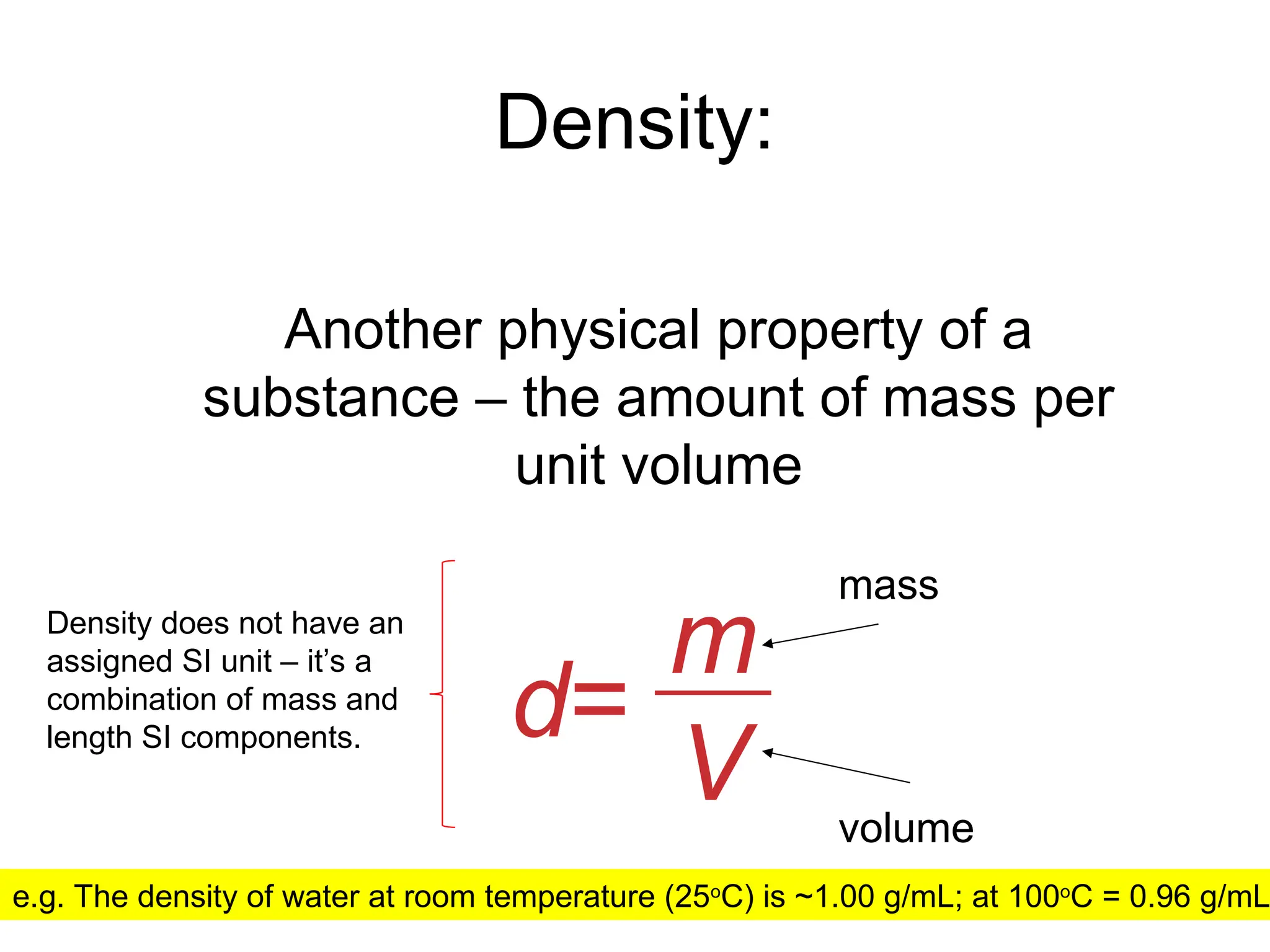 Density:
Another physical property of a
substance – the amount of mass per
unit volume
d=
m
V
mass
volume
e.g. The density of water at room temperature (25o
C) is ~1.00 g/mL; at 100o
C = 0.96 g/mL
Density does not have an
assigned SI unit – it’s a
combination of mass and
length SI components.
 