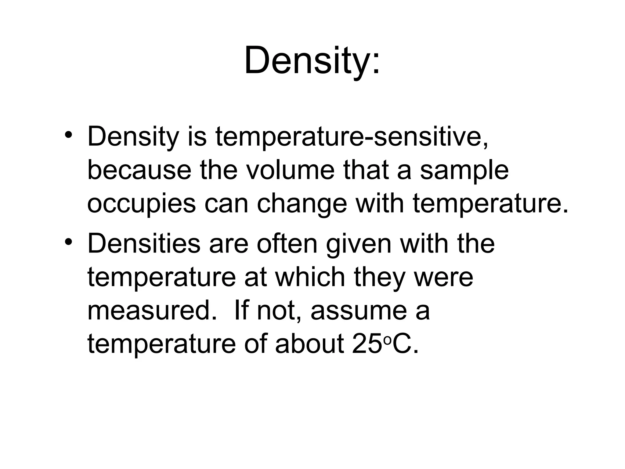 Density:
• Density is temperature-sensitive,
because the volume that a sample
occupies can change with temperature.
• Densities are often given with the
temperature at which they were
measured. If not, assume a
temperature of about 25o
C.
 