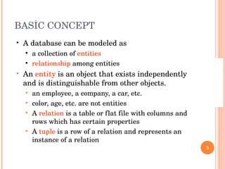 BASİC CONCEPT A database can be modeled as a collection of  entities relationship  among entities An  entity  is an object that exists independently and is distinguishable from other objects. an employee, a company, a car, etc. color, age, etc. are not entities A  relation  is a table or flat file with columns and rows which has certain properties A  tuple  is a row of a relation and represents an instance of a relation 