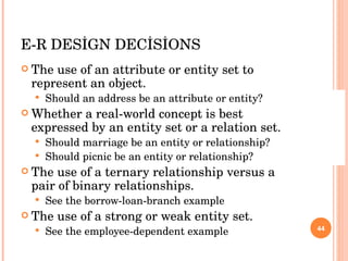 E-R DESİGN DECİSİONS The use of an attribute or entity set to represent an object. Should an address be an attribute or entity? Whether a real-world concept is best expressed by an entity set or a relation set. Should marriage be an entity or relationship? Should picnic be an entity or relationship? The use of a ternary relationship versus a pair of binary relationships. See the borrow-loan-branch example The use of a strong or weak entity set. See the employee-dependent example 