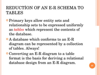 REDUCTİON OF AN E-R SCHEMA TO TABLES Primary keys allow entity sets and relationship sets to be expressed uniformly as  tables  which represent the contents of the database. A database which conforms to an E-R diagram can be represented by a collection of tables. Always! Converting an E-R diagram to a table format is the basis for deriving a relational database design from an E-R diagram. 