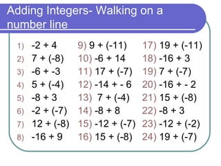Adding Integers- Walking on a number line -2 + 4 7 + (-8) -6 + -3 5 + (-4)  -8 + 3 -2 + (-7) 12 + (-8) -16 + 9 9)  9 + (-11) 10)  -6 + 14 11)  17 + (-7) 12)  -14 + - 6 13)  7 + (-4)  14)  -8 + 8 15)  -12 + (-7) 16)  15 + (-8) 17)  19 + (-11) 18)  -16 + 3 19)  7 + (-7) 20)  -16 + - 2 21)  15 + (-8)  22)  -8 + 3 23)  -12 + (-2) 24)  19 + (-7) 