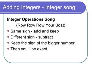 Adding Integers - Integer song: Integer Operations Song  ( Row Row Row Your Boat) Same sign -  add  and keep Different sign - subtract Keep the sign of the bigger number Then you’ll be exact. 