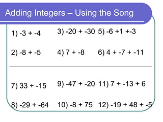 Adding Integers – Using the Song 1) -3 + -4 2) -8 + -5 7) 33 + -15 8) -29 + -64 3) -20 + -30 4) 7 + -8 9) -47 + -20 10) -8 + 75 5) -6 +1 +-3 6) 4 + -7 + -11 11) 7 + -13 + 6 12) -19 + 48 + -5 