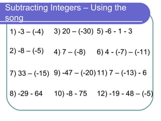 Subtracting Integers – Using the song 1) -3 – (-4) 2) -8 – (-5) 7) 33 – (-15) 8) -29 - 64 3) 20 – (-30) 4) 7 – (-8) 9) -47 – (-20) 10) -8 - 75 5) -6 - 1 - 3 6) 4 - (-7) – (-11) 11) 7 – (-13) - 6 12) -19 - 48 – (-5) 