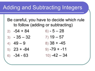 Adding and Subtracting Integers Be careful, you have to decide which rule to follow (adding or subtracting) -54 + 84 - 35 – 32 49 – 9 23 + -84 -34 - 63 6)  - 5 – 28 7)  19 – 57 8)  38 + -45 9)  -79 + -11 10)  -42 – 34  