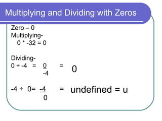Multiplying and Dividing with Zeros Zero – 0 Multiplying-  0 * -32 = 0 Dividing-  0 ÷ -4  =  0 =   -4 -4 ÷  0=  -4 = 0 0 undefined = u 