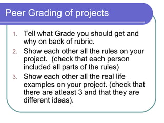Peer Grading of projects Tell what Grade you should get and why on back of rubric. Show each other all the rules on your project.  (check that each person included all parts of the rules) Show each other all the real life examples on your project. (check that there are atleast 3 and that they are different ideas). 