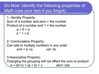 Do Now: Identify the following properties of Math (use your text if you forgot):  1- Identity Property- Sum of a number and zero = the number Product of a number and 1 = the number a + 0 = a b * 1 = b 2- Commutative Property- Can add or multiply numbers in any order a+b = b +a cd= dc 3-Associative Property- Changing the grouping will not affect the sum or product a + (b+c) = (a + b) + c abc= cba 