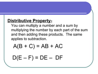 Distributive Property- You can multiply a number and a sum by multiplying the number by each part of the sum and then adding these products.  The same applies to subtraction. A(B + C) = AB + AC D(E – F) = DE –  DF 