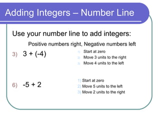 Adding Integers – Number Line Use your number line to add integers: Positive numbers right, Negative numbers left 3 + (-4) -5 + 2 Start at zero Move 3 units to the right Move 4 units to the left 1)  Start at zero  2)  Move 5 units to the left 3)  Move 2 units to the right 